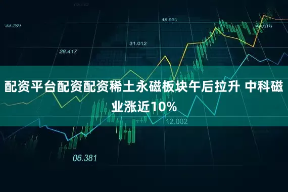 配资平台配资配资稀土永磁板块午后拉升 中科磁业涨近10%