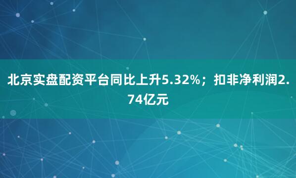 北京实盘配资平台同比上升5.32%；扣非净利润2.74亿元