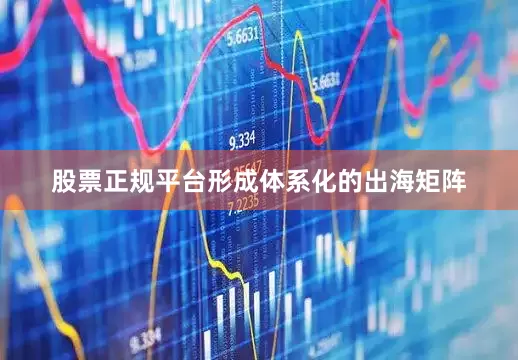 股票正规平台形成体系化的出海矩阵