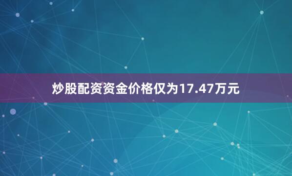 炒股配资资金价格仅为17.47万元