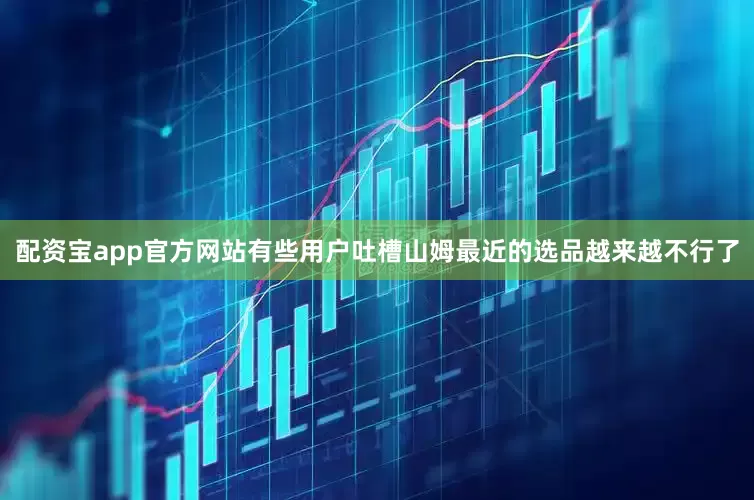 配资宝app官方网站有些用户吐槽山姆最近的选品越来越不行了