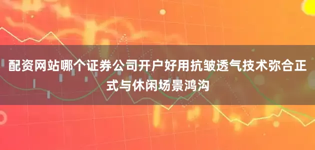 配资网站哪个证券公司开户好用抗皱透气技术弥合正式与休闲场景鸿沟