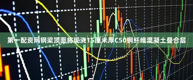 第一配资网钢梁顶面将现浇15厘米厚C50钢纤维混凝土叠合层
