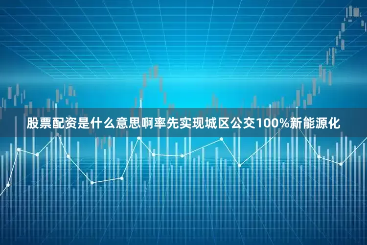 股票配资是什么意思啊率先实现城区公交100%新能源化