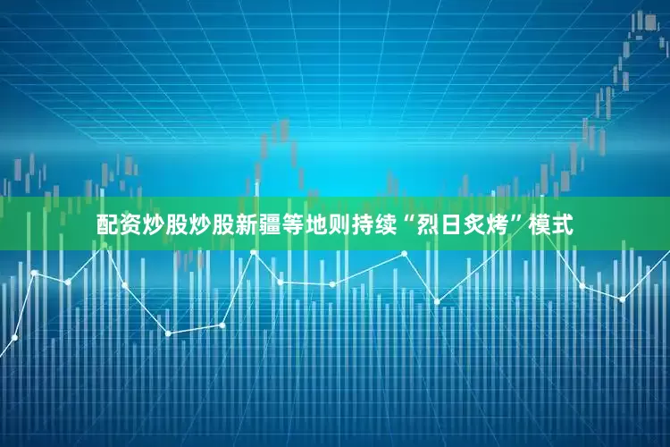 配资炒股炒股新疆等地则持续“烈日炙烤”模式