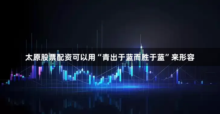 太原股票配资可以用“青出于蓝而胜于蓝”来形容