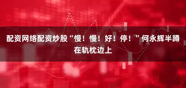 配资网络配资炒股“慢！慢！好！停！”何永辉半蹲在轨枕边上